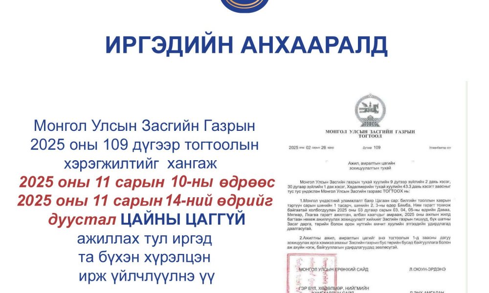 Монгол Улсын Засгийн Газрын 2025 оны 109 дүгээр тогтоолын хэрэгжилтийг хангаж 2025.11.10-2025.11.14-ний өдрийг дуустал ЦАЙНЫ ЦАГГҮЙ ажиллах тул иргэд та бүхэн хүрэлцэн ирж үйлчлүүлнэ үү